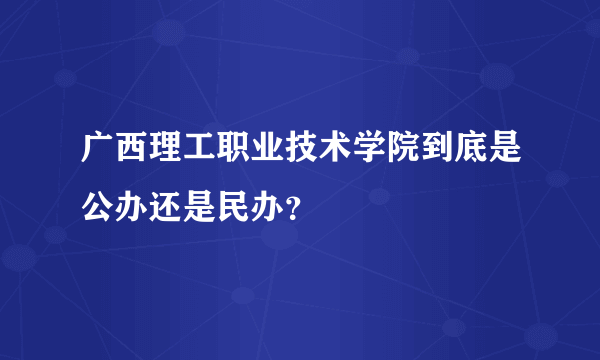 广西理工职业技术学院到底是公办还是民办？