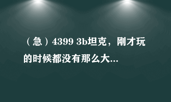 （急）4399 3b坦克，刚才玩的时候都没有那么大个字，现在玩的时候怎么变得那么大，怎么放小啊。