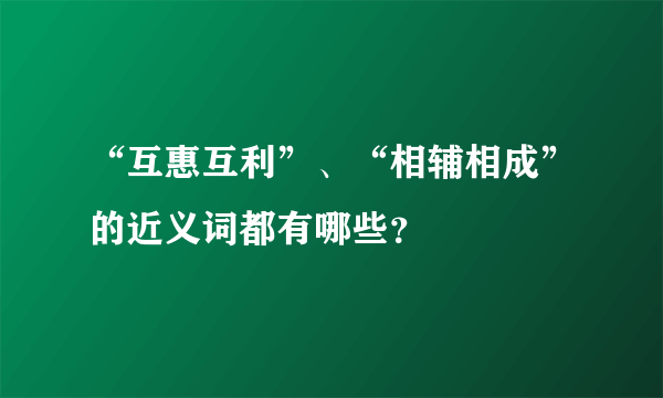 “互惠互利”、“相辅相成”的近义词都有哪些？