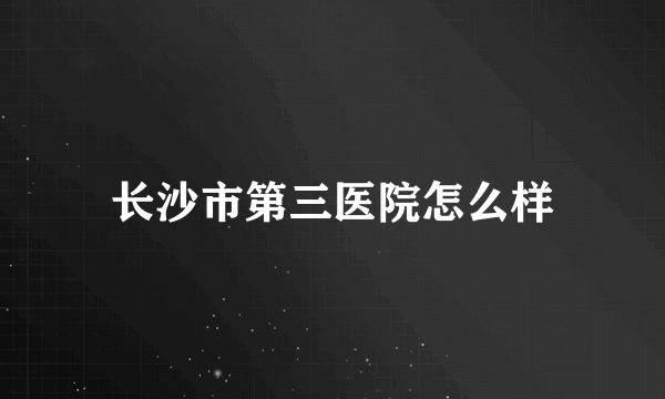 长沙市第三医院怎么样