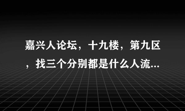 嘉兴人论坛，十九楼，第九区，找三个分别都是什么人流群去看的最多，哪一个更好！