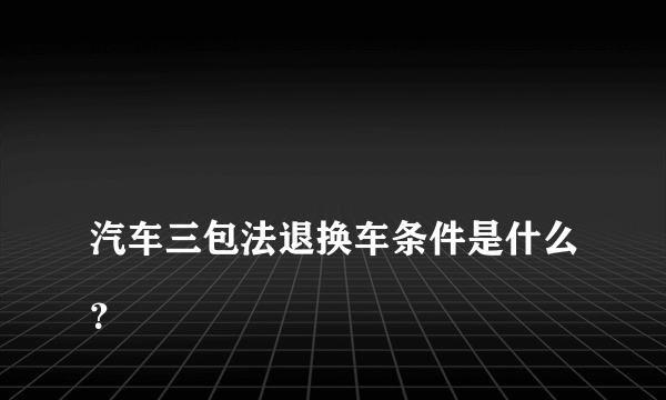 
汽车三包法退换车条件是什么？

