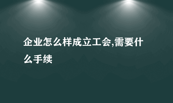 企业怎么样成立工会,需要什么手续