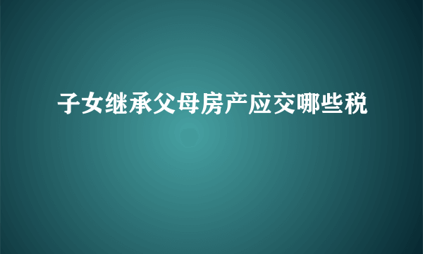 子女继承父母房产应交哪些税