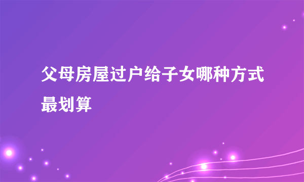 父母房屋过户给子女哪种方式最划算