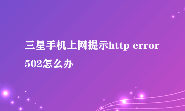 三星手机上网提示http error502怎么办