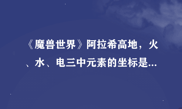 《魔兽世界》阿拉希高地，火、水、电三中元素的坐标是多少？谢谢了，大神帮忙啊