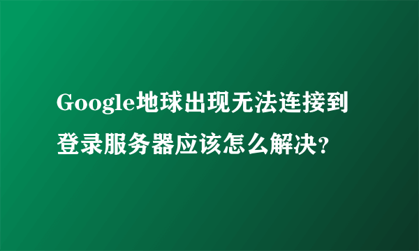 Google地球出现无法连接到登录服务器应该怎么解决？