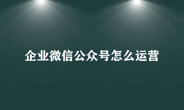 企业微信公众号怎么运营