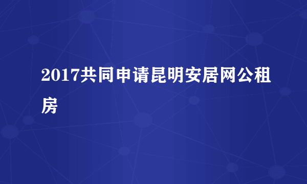 2017共同申请昆明安居网公租房