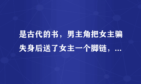 是古代的书，男主角把女主骗失身后送了女主一个脚链，让女主回家等他上门提亲，记得那本书上写着只有j