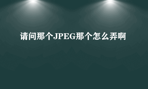 请问那个JPEG那个怎么弄啊