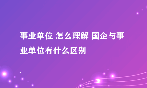 事业单位 怎么理解 国企与事业单位有什么区别