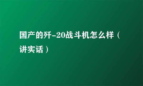 国产的歼-20战斗机怎么样（讲实话）