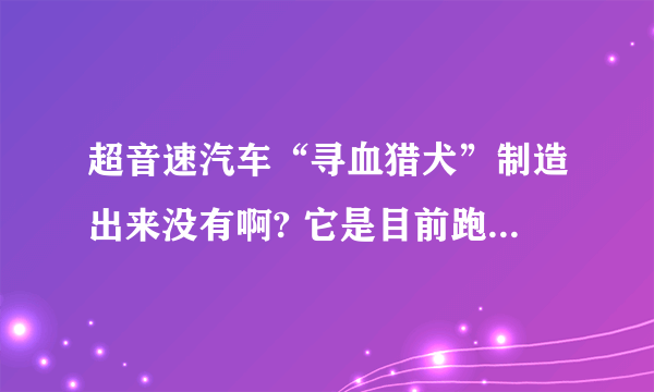 超音速汽车“寻血猎犬”制造出来没有啊? 它是目前跑的最快的汽车吗？ 如果不是，那是什么汽车跑得最快啊？