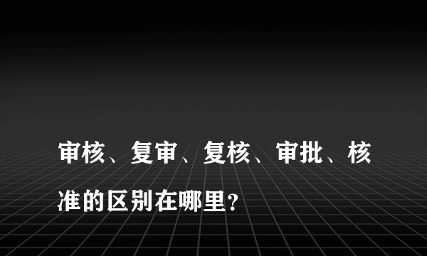 
审核、复审、复核、审批、核准的区别在哪里？

