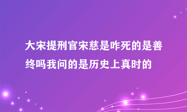 大宋提刑官宋慈是咋死的是善终吗我问的是历史上真时的