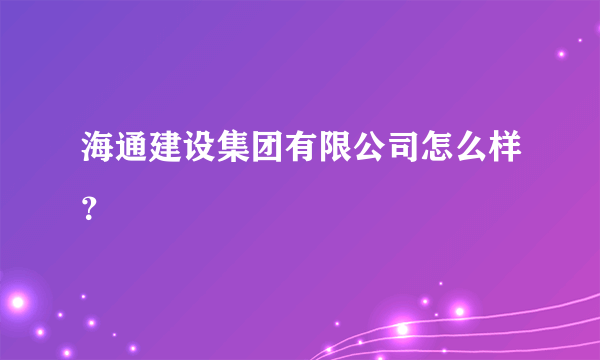 海通建设集团有限公司怎么样？