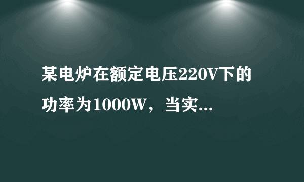 某电炉在额定电压220V下的功率为1000W，当实际电压只有额定电压的80%时，若电炉的电阻保持不