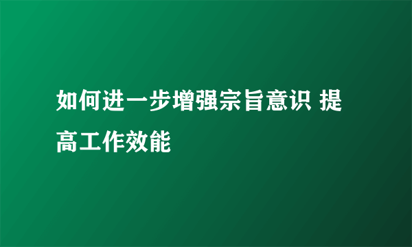 如何进一步增强宗旨意识 提高工作效能