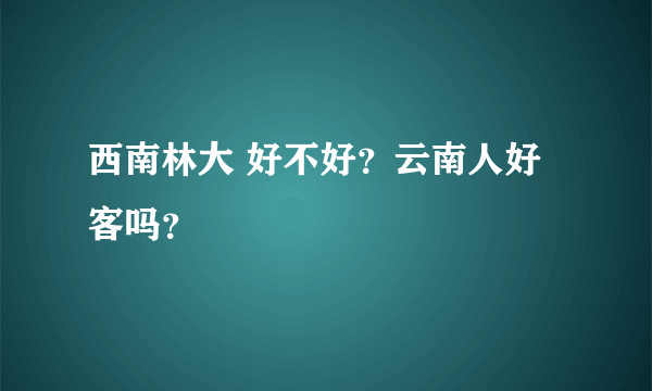 西南林大 好不好？云南人好客吗？