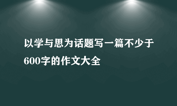 以学与思为话题写一篇不少于600字的作文大全