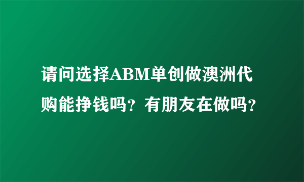 请问选择ABM单创做澳洲代购能挣钱吗？有朋友在做吗？