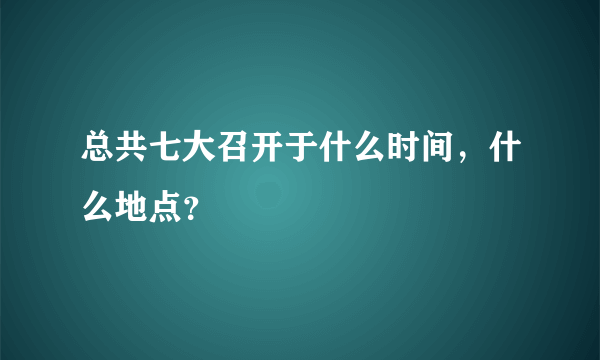 总共七大召开于什么时间，什么地点？