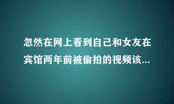 忽然在网上看到自己和女友在宾馆两年前被偷拍的视频该怎么办？很多磁力链接和百度关键词都能搜的到。