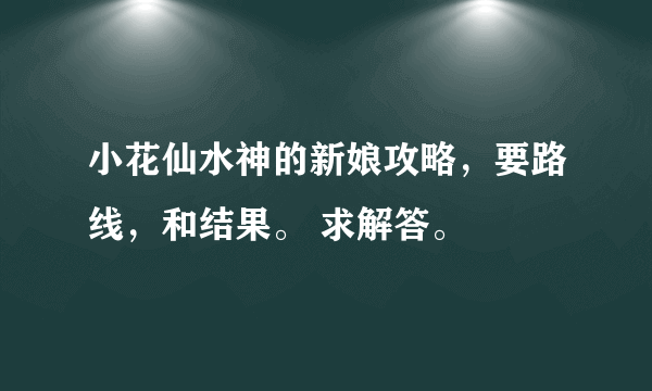 小花仙水神的新娘攻略，要路线，和结果。 求解答。