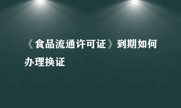 《食品流通许可证》到期如何办理换证