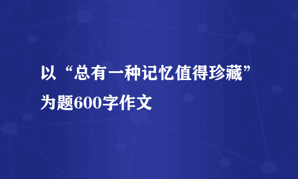 以“总有一种记忆值得珍藏”为题600字作文