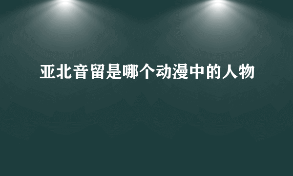 亚北音留是哪个动漫中的人物