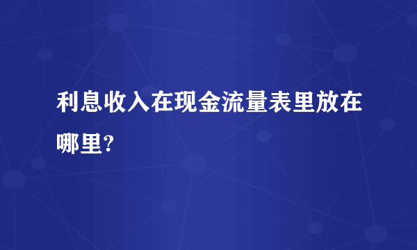 利息收入在现金流量表里放在哪里?