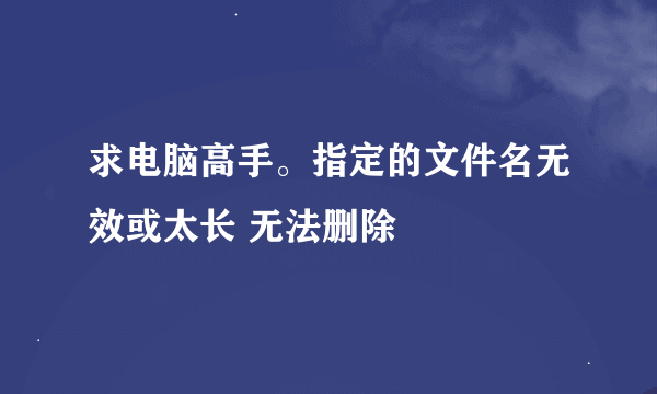 求电脑高手。指定的文件名无效或太长 无法删除