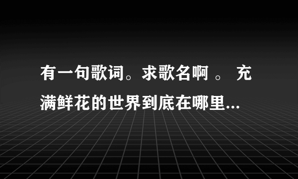 有一句歌词。求歌名啊 。 充满鲜花的世界到底在哪里。如果他真的存在我一定会去、