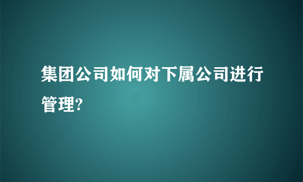 集团公司如何对下属公司进行管理?