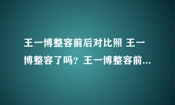 王一博整容前后对比照 王一博整容了吗？王一博整容前长什么样子