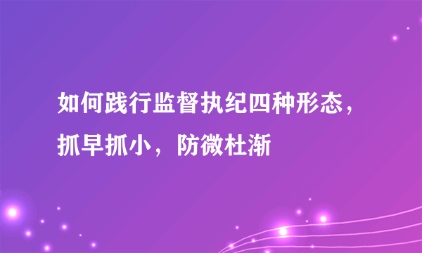 如何践行监督执纪四种形态，抓早抓小，防微杜渐