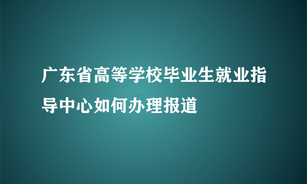 广东省高等学校毕业生就业指导中心如何办理报道