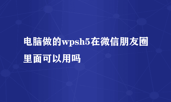 电脑做的wpsh5在微信朋友圈里面可以用吗