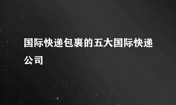 国际快递包裹的五大国际快递公司