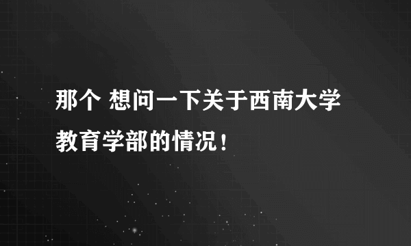 那个 想问一下关于西南大学教育学部的情况！