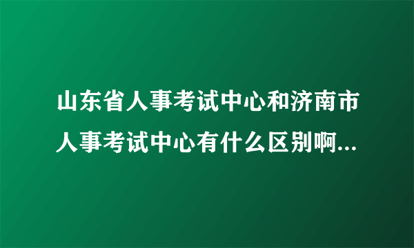 山东省人事考试中心和济南市人事考试中心有什么区别啊！？谁负责发证呢！？哪里领取！？