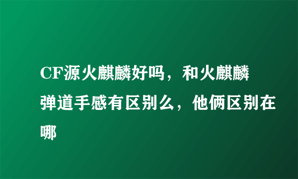 CF源火麒麟好吗，和火麒麟弹道手感有区别么，他俩区别在哪