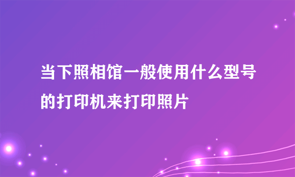 当下照相馆一般使用什么型号的打印机来打印照片