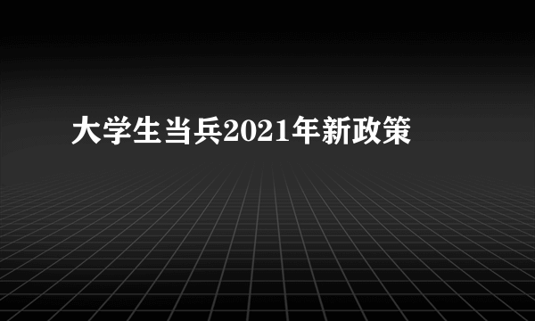 大学生当兵2021年新政策