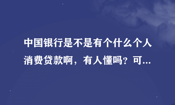 中国银行是不是有个什么个人消费贷款啊，有人懂吗？可以详说一下吗？