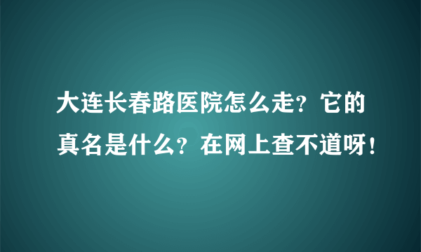 大连长春路医院怎么走？它的真名是什么？在网上查不道呀！