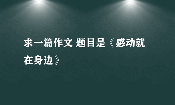 求一篇作文 题目是《感动就在身边》